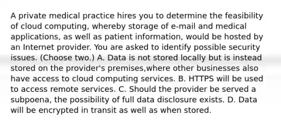 A private medical practice hires you to determine the feasibility of cloud computing, whereby storage of e-mail and medical applications, as well as patient information, would be hosted by an Internet provider. You are asked to identify possible security issues. (Choose two.) A. Data is not stored locally but is instead stored on the provider's premises,where other businesses also have access to cloud computing services. B. HTTPS will be used to access remote services. C. Should the provider be served a subpoena, the possibility of full data disclosure exists. D. Data will be encrypted in transit as well as when stored.