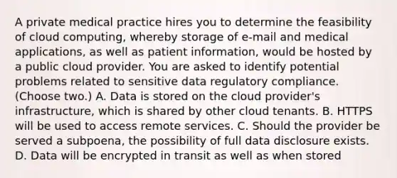 A private medical practice hires you to determine the feasibility of cloud computing, whereby storage of e-mail and medical applications, as well as patient information, would be hosted by a public cloud provider. You are asked to identify potential problems related to sensitive data regulatory compliance. (Choose two.) A. Data is stored on the cloud provider's infrastructure, which is shared by other cloud tenants. B. HTTPS will be used to access remote services. C. Should the provider be served a subpoena, the possibility of full data disclosure exists. D. Data will be encrypted in transit as well as when stored