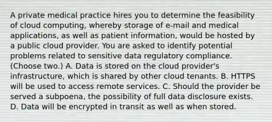 A private medical practice hires you to determine the feasibility of cloud computing, whereby storage of e-mail and medical applications, as well as patient information, would be hosted by a public cloud provider. You are asked to identify potential problems related to sensitive data regulatory compliance. (Choose two.) A. Data is stored on the cloud provider's infrastructure, which is shared by other cloud tenants. B. HTTPS will be used to access remote services. C. Should the provider be served a subpoena, the possibility of full data disclosure exists. D. Data will be encrypted in transit as well as when stored.