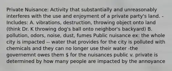 Private Nuisance: Activity that substantially and unreasonably interferes with the use and enjoyment of a private party's land. -Includes: A. vibrations, destruction, throwing object onto land (think Dr. K throwing dog's ball onto neighbor's backyard) B. pollution, odors, noise, dust, fumes Public nuisance ex: the whole city is impacted -- water that provides for the city is polluted with chemicals and they can no longer use their water -the governemnt owes them  for the nuisances public v. private is determined by how many people are impacted by the annoyance