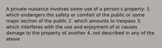 A private nuisance involves some use of a person's property: 1. which endangers the safety or comfort of the public or some major section of the public 2. which amounts to trespass 3. which interferes with the use and enjoyment of or causes damage to the property of another 4. not described in any of the above