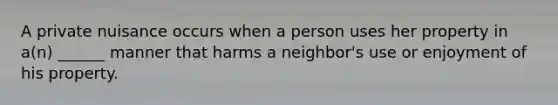 A private nuisance occurs when a person uses her property in a(n) ______ manner that harms a neighbor's use or enjoyment of his property.