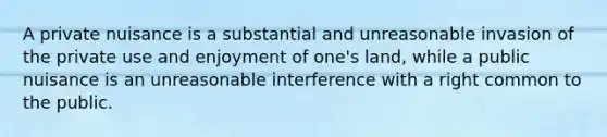 A private nuisance is a substantial and unreasonable invasion of the private use and enjoyment of one's land, while a public nuisance is an unreasonable interference with a right common to the public.