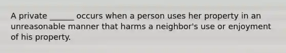 A private ______ occurs when a person uses her property in an unreasonable manner that harms a neighbor's use or enjoyment of his property.