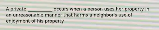 A private ___________ occurs when a person uses her property in an unreasonable manner that harms a neighbor's use of enjoyment of his property.