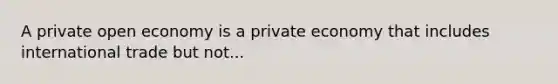 A private open economy is a private economy that includes international trade but not...