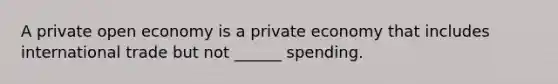 A private open economy is a private economy that includes international trade but not ______ spending.