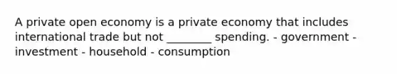 A private open economy is a private economy that includes international trade but not ________ spending. - government - investment - household - consumption