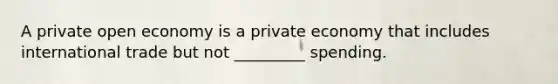 A private open economy is a private economy that includes international trade but not _________ spending.