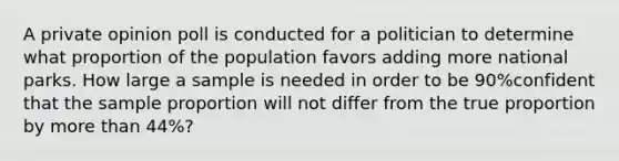 A private opinion poll is conducted for a politician to determine what proportion of the population favors adding more national parks. How large a sample is needed in order to be 90​%confident that the sample proportion will not differ from the true proportion by more than 44​%?