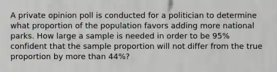 A private opinion poll is conducted for a politician to determine what proportion of the population favors adding more national parks. How large a sample is needed in order to be 95​% confident that the sample proportion will not differ from the true proportion by <a href='https://www.questionai.com/knowledge/keWHlEPx42-more-than' class='anchor-knowledge'>more than</a> 44​%?