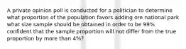 A private opinion poll is conducted for a politician to determine what proportion of the population favors adding ore national park what size sample should be obtained in order to be 99% confident that the sample proportion will not differ from the true proportion by more than 4%?