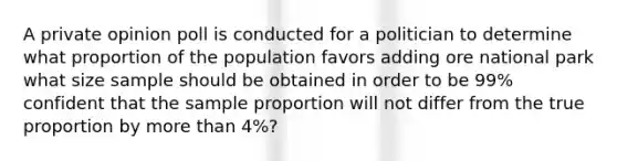 A private opinion poll is conducted for a politician to determine what proportion of the population favors adding ore national park what size sample should be obtained in order to be 99% confident that the sample proportion will not differ from the true proportion by more than 4%?