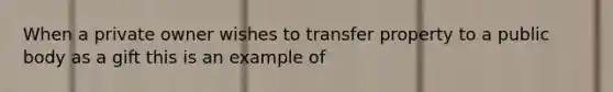 When a private owner wishes to transfer property to a public body as a gift this is an example of