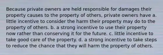 Because private owners are held responsible for damages their property causes to the property of others, private owners have a. little incentive to consider the harm their property may do to the property of others. b. a strong incentive to use their property now rather than conserving it for the future. c. little incentive to take good care of the property. d. a strong incentive to take steps to reduce the chance that they will harm the property of others.