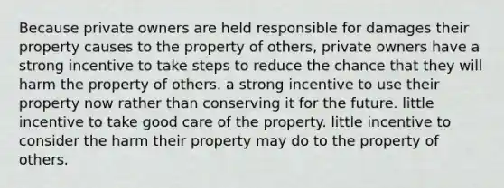 Because private owners are held responsible for damages their property causes to the property of others, private owners have a strong incentive to take steps to reduce the chance that they will harm the property of others. a strong incentive to use their property now rather than conserving it for the future. little incentive to take good care of the property. little incentive to consider the harm their property may do to the property of others.