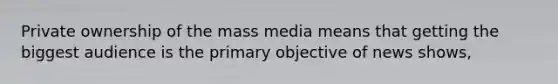 Private ownership of the mass media means that getting the biggest audience is the primary objective of news shows,