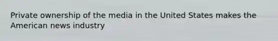 Private ownership of the media in the United States makes the American news industry