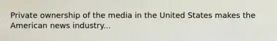 Private ownership of the media in the United States makes the American news industry...