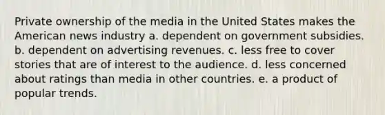 Private ownership of the media in the United States makes the American news industry a. dependent on government subsidies. b. dependent on advertising revenues. c. less free to cover stories that are of interest to the audience. d. less concerned about ratings than media in other countries. e. a product of popular trends.