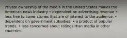 Private ownership of the media in the United States makes the American news industry • dependent on advertising revenue • less free to cover stories that are of interest to the audience. • dependent on government subsidies. • a product of popular trends. • less concerned about ratings than media in other countries.