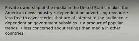 Private ownership of the media in the United States makes the American news industry • dependent on advertising revenue • less free to cover stories that are of interest to the audience. • dependent on government subsidies. • a product of popular trends. • less concerned about ratings than media in other countries.