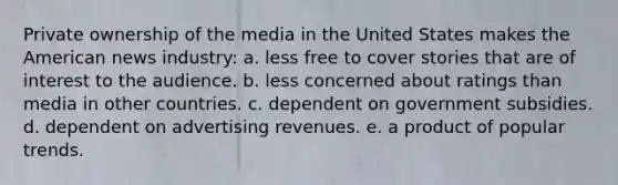 Private ownership of the media in the United States makes the American news industry: a. less free to cover stories that are of interest to the audience. b. less concerned about ratings than media in other countries. c. dependent on government subsidies. d. dependent on advertising revenues. e. a product of popular trends.