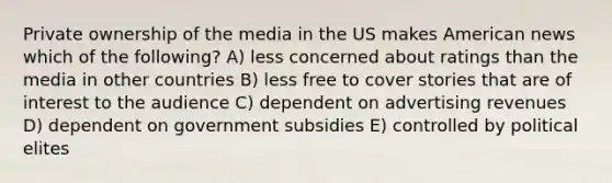 Private ownership of the media in the US makes American news which of the following? A) less concerned about ratings than the media in other countries B) less free to cover stories that are of interest to the audience C) dependent on advertising revenues D) dependent on government subsidies E) controlled by political elites