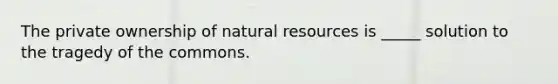 The private ownership of natural resources is _____ solution to the tragedy of the commons.