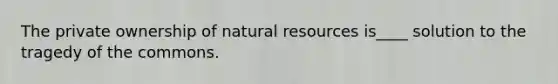 The private ownership of natural resources is____ solution to the tragedy of the commons.