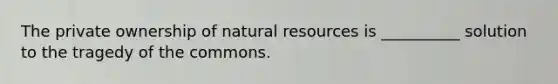 The private ownership of natural resources is __________ solution to the tragedy of the commons.