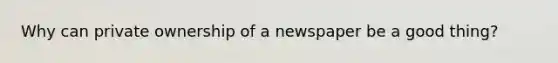 Why can private ownership of a newspaper be a good thing?