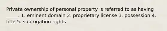 Private ownership of personal property is referred to as having _____. 1. eminent domain 2. proprietary license 3. possession 4. title 5. subrogation rights