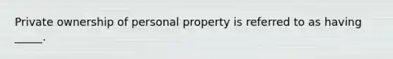 Private ownership of personal property is referred to as having _____.