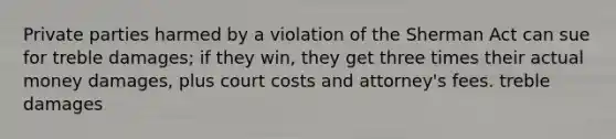 Private parties harmed by a violation of the Sherman Act can sue for treble damages; if they win, they get three times their actual money damages, plus court costs and attorney's fees. treble damages