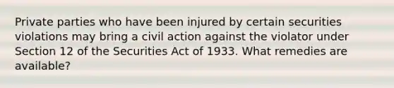 Private parties who have been injured by certain securities violations may bring a civil action against the violator under Section 12 of the Securities Act of 1933. What remedies are​ available?