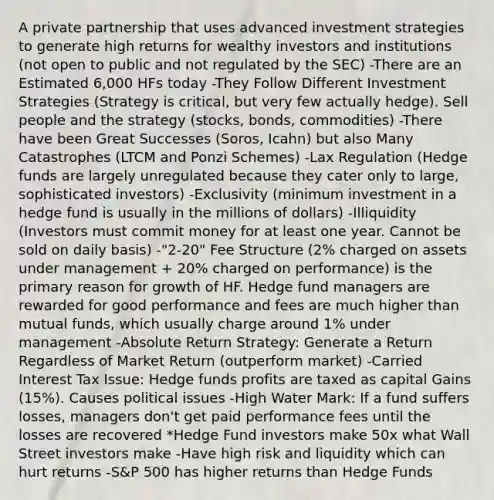 A private partnership that uses advanced investment strategies to generate high returns for wealthy investors and institutions (not open to public and not regulated by the SEC) -There are an Estimated 6,000 HFs today -They Follow Different Investment Strategies (Strategy is critical, but very few actually hedge). Sell people and the strategy (stocks, bonds, commodities) -There have been Great Successes (Soros, Icahn) but also Many Catastrophes (LTCM and Ponzi Schemes) -Lax Regulation (Hedge funds are largely unregulated because they cater only to large, sophisticated investors) -Exclusivity (minimum investment in a hedge fund is usually in the millions of dollars) -Illiquidity (Investors must commit money for at least one year. Cannot be sold on daily basis) -"2-20" Fee Structure (2% charged on assets under management + 20% charged on performance) is the primary reason for growth of HF. Hedge fund managers are rewarded for good performance and fees are much higher than mutual funds, which usually charge around 1% under management -Absolute Return Strategy: Generate a Return Regardless of Market Return (outperform market) -Carried Interest Tax Issue: Hedge funds profits are taxed as capital Gains (15%). Causes political issues -High Water Mark: If a fund suffers losses, managers don't get paid performance fees until the losses are recovered *Hedge Fund investors make 50x what Wall Street investors make -Have high risk and liquidity which can hurt returns -S&P 500 has higher returns than Hedge Funds