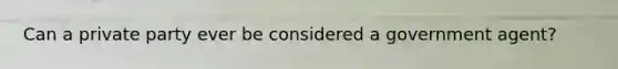 Can a private party ever be considered a government agent?