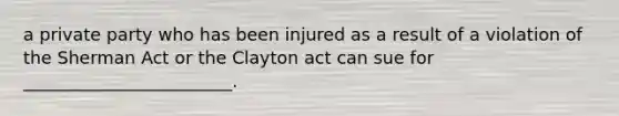 a private party who has been injured as a result of a violation of the Sherman Act or the Clayton act can sue for ________________________.