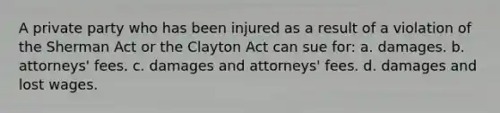 A private party who has been injured as a result of a violation of the Sherman Act or the Clayton Act can sue for: a. damages. b. attorneys' fees. c. damages and attorneys' fees. d. damages and lost wages.