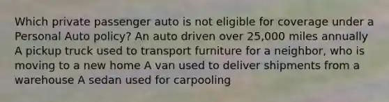 Which private passenger auto is not eligible for coverage under a Personal Auto policy? An auto driven over 25,000 miles annually A pickup truck used to transport furniture for a neighbor, who is moving to a new home A van used to deliver shipments from a warehouse A sedan used for carpooling