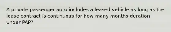 A private passenger auto includes a leased vehicle as long as the lease contract is continuous for how many months duration under PAP?