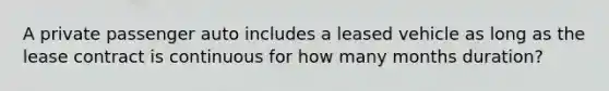 A private passenger auto includes a leased vehicle as long as the lease contract is continuous for how many months duration?