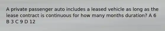 A private passenger auto includes a leased vehicle as long as the lease contract is continuous for how many months duration? A 6 B 3 C 9 D 12