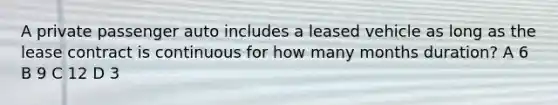 A private passenger auto includes a leased vehicle as long as the lease contract is continuous for how many months duration? A 6 B 9 C 12 D 3