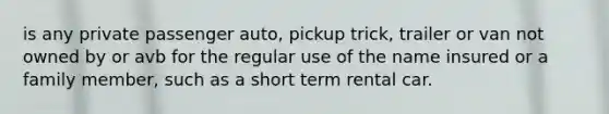 is any private passenger auto, pickup trick, trailer or van not owned by or avb for the regular use of the name insured or a family member, such as a short term rental car.