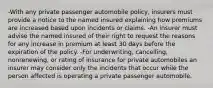 -With any private passenger automobile policy, insurers must provide a notice to the named insured explaining how premiums are increased based upon incidents or claims. -An insurer must advise the named insured of their right to request the reasons for any increase in premium at least 30 days before the expiration of the policy. -For underwriting, cancelling, nonrenewing, or rating of insurance for private automobiles an insurer may consider only the incidents that occur while the person affected is operating a private passenger automobile.