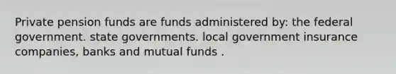 Private pension funds are funds administered by: the federal government. state governments. local government insurance companies, banks and mutual funds .