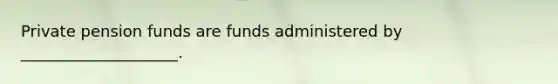 Private pension funds are funds administered by ____________________.