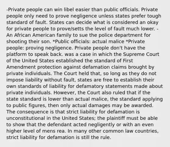 -Private people can win libel easier than public officials. Private people only need to prove negligence unless states prefer tough standard of fault. States can decide what is considered an okay for private people to prove/setts the level of fault much lower. - An African American family to sue the police department for shooting their son. *Public officials: actual malice *Private people: proving negligence. Private people don't have the platform to speak back. was a case in which the Supreme Court of the United States established the standard of First Amendment protection against defamation claims brought by private individuals. The Court held that, so long as they do not impose liability without fault, states are free to establish their own standards of liability for defamatory statements made about private individuals. However, the Court also ruled that if the state standard is lower than actual malice, the standard applying to public figures, then only actual damages may be awarded. The consequence is that strict liability for defamation is unconstitutional in the United States; the plaintiff must be able to show that the defendant acted negligently or with an even higher level of mens rea. In many other common law countries, strict liability for defamation is still the rule.